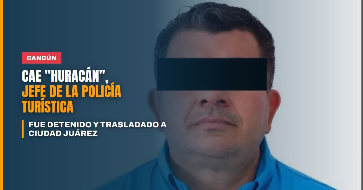 Cae Huracán detienen al jefe de la Policía Turística de Cancún y lo trasladan a Ciudad Juárez